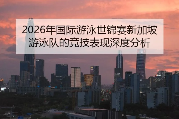 2026年国际游泳世锦赛新加坡游泳队的竞技表现深度分析
