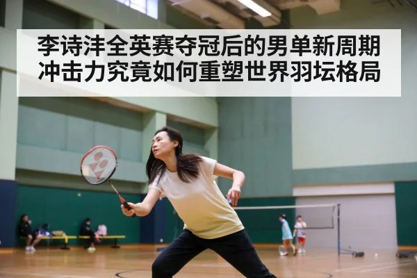 李诗沣全英赛夺冠后的男单新周期冲击力究竟如何重塑世界羽坛格局