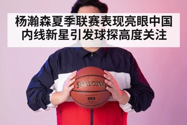 杨瀚森夏季联赛表现亮眼中国内线新星引发球探高度关注
