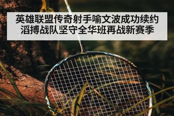 英雄联盟传奇射手喻文波成功续约滔搏战队坚守全华班再战新赛季